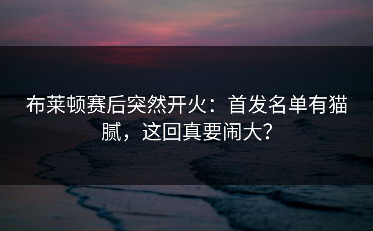 布莱顿赛后突然开火：首发名单有猫腻，这回真要闹大？