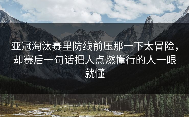 亚冠淘汰赛里防线前压那一下太冒险，却赛后一句话把人点燃懂行的人一眼就懂