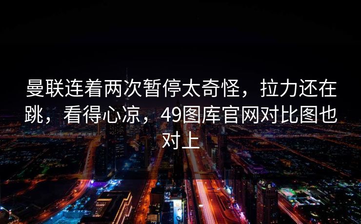 曼联连着两次暂停太奇怪，拉力还在跳，看得心凉，49图库官网对比图也对上