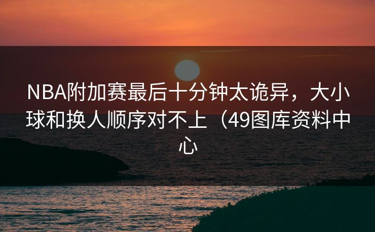 NBA附加赛最后十分钟太诡异，大小球和换人顺序对不上（49图库资料中心