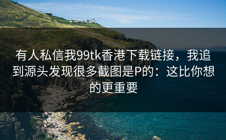 有人私信我99tk香港下载链接，我追到源头发现很多截图是P的：这比你想的更重要