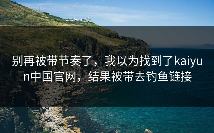 别再被带节奏了，我以为找到了kaiyun中国官网，结果被带去钓鱼链接