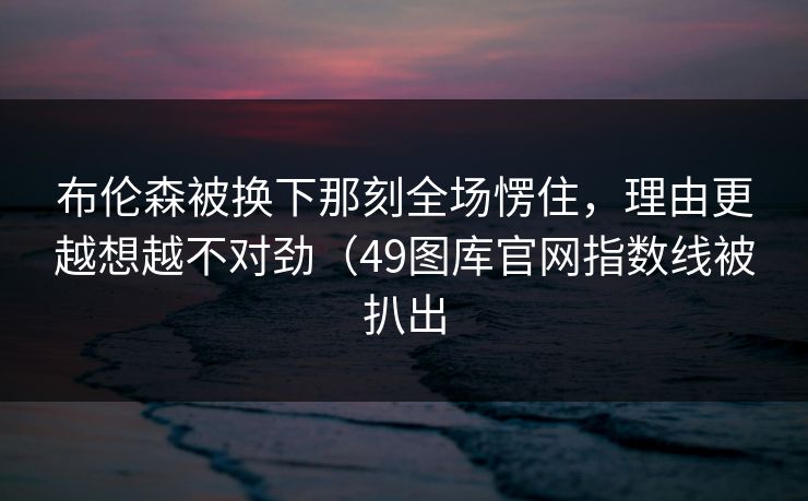 布伦森被换下那刻全场愣住，理由更越想越不对劲（49图库官网指数线被扒出