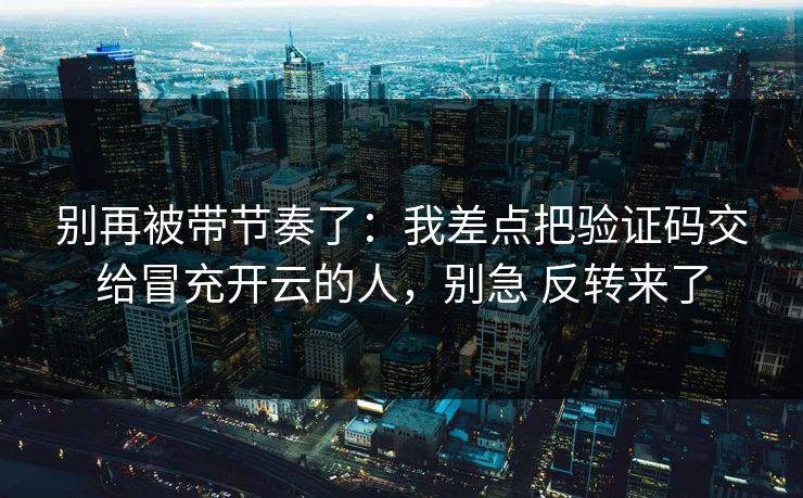 别再被带节奏了：我差点把验证码交给冒充开云的人，别急 反转来了
