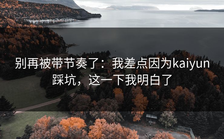 别再被带节奏了：我差点因为kaiyun踩坑，这一下我明白了